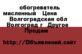 обогреватель масленный › Цена ­ 1 000 - Волгоградская обл., Волгоград г. Другое » Продам   